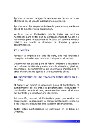 17
Aprobar o no los trabajos de restauración de los terrenos
alterados por el uso de instalaciones auxiliares.
Aprobar o no los emplazamientos de préstamos y canteras
antes de proceder a su explotación.
Verificar que el Contratista adopta todas las medidas
necesarias para evitar que su personal encienda fuegos no
requeridos para la ejecución de la obra, así como el control
estricto en cuanto al derrame de líquidos y gases
contaminantes.
27. LIMPIEZA
Aprobar la limpieza del sitio de obra, una vez finalizada
cualquier actividad que implique trabajos en el mismo.
Determinar los plazos para el retiro, limpiado o levantado
de cualquier obstáculo y materiales de desechos, piedras,
escombros, derramamiento de materiales indeseables y
otros materiales no ajenos a la ejecución de obras.
28. INSPECCIÓN DE LOS TRABAJOS CONCLUIDOS EN EL
MES
El Supervisor deberá inspeccionar junto al Contratista, el
cumplimiento de los trabajos programados, ejecutados y
terminados durante el mes, en concordancia con el alcance
del Contrato y especificaciones técnicas.
Así también, instruir al Contratista para que realice las
correcciones, reparaciones o complementaciones respecto
a los trabajos ejecutados que tuviesen observaciones.
Todas estas notificaciones se escribirán en el Libro de
Ordenes.
 