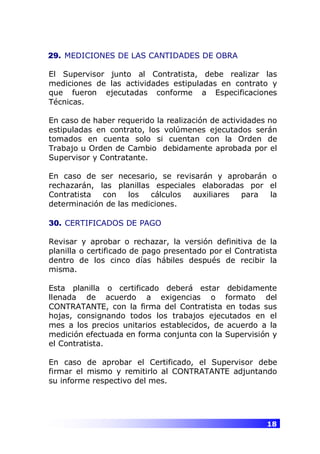 18
29. MEDICIONES DE LAS CANTIDADES DE OBRA
El Supervisor junto al Contratista, debe realizar las
mediciones de las actividades estipuladas en contrato y
que fueron ejecutadas conforme a Especificaciones
Técnicas.
En caso de haber requerido la realización de actividades no
estipuladas en contrato, los volúmenes ejecutados serán
tomados en cuenta solo si cuentan con la Orden de
Trabajo u Orden de Cambio debidamente aprobada por el
Supervisor y Contratante.
En caso de ser necesario, se revisarán y aprobarán o
rechazarán, las planillas especiales elaboradas por el
Contratista con los cálculos auxiliares para la
determinación de las mediciones.
30. CERTIFICADOS DE PAGO
Revisar y aprobar o rechazar, la versión definitiva de la
planilla o certificado de pago presentado por el Contratista
dentro de los cinco días hábiles después de recibir la
misma.
Esta planilla o certificado deberá estar debidamente
llenada de acuerdo a exigencias o formato del
CONTRATANTE, con la firma del Contratista en todas sus
hojas, consignando todos los trabajos ejecutados en el
mes a los precios unitarios establecidos, de acuerdo a la
medición efectuada en forma conjunta con la Supervisión y
el Contratista.
En caso de aprobar el Certificado, el Supervisor debe
firmar el mismo y remitirlo al CONTRATANTE adjuntando
su informe respectivo del mes.
 