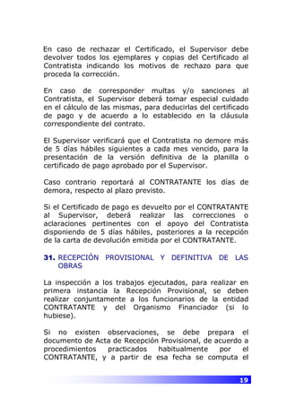 19
En caso de rechazar el Certificado, el Supervisor debe
devolver todos los ejemplares y copias del Certificado al
Contratista indicando los motivos de rechazo para que
proceda la corrección.
En caso de corresponder multas y/o sanciones al
Contratista, el Supervisor deberá tomar especial cuidado
en el cálculo de las mismas, para deducirlas del certificado
de pago y de acuerdo a lo establecido en la cláusula
correspondiente del contrato.
El Supervisor verificará que el Contratista no demore más
de 5 días hábiles siguientes a cada mes vencido, para la
presentación de la versión definitiva de la planilla o
certificado de pago aprobado por el Supervisor.
Caso contrario reportará al CONTRATANTE los días de
demora, respecto al plazo previsto.
Si el Certificado de pago es devuelto por el CONTRATANTE
al Supervisor, deberá realizar las correcciones o
aclaraciones pertinentes con el apoyo del Contratista
disponiendo de 5 días hábiles, posteriores a la recepción
de la carta de devolución emitida por el CONTRATANTE.
31. RECEPCIÓN PROVISIONAL Y DEFINITIVA DE LAS
OBRAS
La inspección a los trabajos ejecutados, para realizar en
primera instancia la Recepción Provisional, se deben
realizar conjuntamente a los funcionarios de la entidad
CONTRATANTE y del Organismo Financiador (si lo
hubiese).
Si no existen observaciones, se debe prepara el
documento de Acta de Recepción Provisional, de acuerdo a
procedimientos practicados habitualmente por el
CONTRATANTE, y a partir de esa fecha se computa el
 