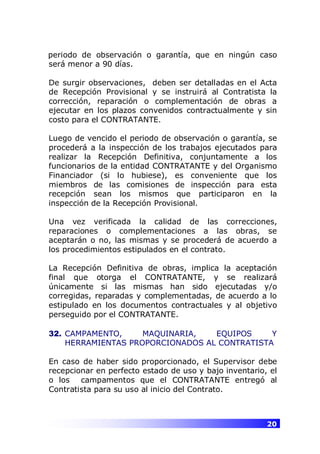 20
periodo de observación o garantía, que en ningún caso
será menor a 90 días.
De surgir observaciones, deben ser detalladas en el Acta
de Recepción Provisional y se instruirá al Contratista la
corrección, reparación o complementación de obras a
ejecutar en los plazos convenidos contractualmente y sin
costo para el CONTRATANTE.
Luego de vencido el periodo de observación o garantía, se
procederá a la inspección de los trabajos ejecutados para
realizar la Recepción Definitiva, conjuntamente a los
funcionarios de la entidad CONTRATANTE y del Organismo
Financiador (si lo hubiese), es conveniente que los
miembros de las comisiones de inspección para esta
recepción sean los mismos que participaron en la
inspección de la Recepción Provisional.
Una vez verificada la calidad de las correcciones,
reparaciones o complementaciones a las obras, se
aceptarán o no, las mismas y se procederá de acuerdo a
los procedimientos estipulados en el contrato.
La Recepción Definitiva de obras, implica la aceptación
final que otorga el CONTRATANTE, y se realizará
únicamente si las mismas han sido ejecutadas y/o
corregidas, reparadas y complementadas, de acuerdo a lo
estipulado en los documentos contractuales y al objetivo
perseguido por el CONTRATANTE.
32. CAMPAMENTO, MAQUINARIA, EQUIPOS Y
HERRAMIENTAS PROPORCIONADOS AL CONTRATISTA
En caso de haber sido proporcionado, el Supervisor debe
recepcionar en perfecto estado de uso y bajo inventario, el
o los campamentos que el CONTRATANTE entregó al
Contratista para su uso al inicio del Contrato.
 