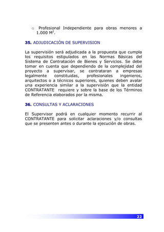 22
o Profesional Independiente para obras menores a
1.000 M2
.
35. ADJUDICACIÓN DE SUPERVISION
La supervisión será adjudicada a la propuesta que cumpla
los requisitos estipulados en las Normas Básicas del
Sistema de Contratación de Bienes y Servicios. Se debe
tomar en cuenta que dependiendo de la complejidad del
proyecto a supervisar, se contrataran a empresas
legalmente constituidas, profesionales ingenieros,
arquitectos o a técnicos superiores, quienes deben avalar
una experiencia similar a la supervisión que la entidad
CONTRATANTE requiere y sobre la base de los Términos
de Referencia elaborados por la misma.
36. CONSULTAS Y ACLARACIONES
El Supervisor podrá en cualquier momento recurrir al
CONTRATANTE para solicitar aclaraciones y/o consultas
que se presenten antes o durante la ejecución de obras.
 