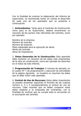 24
Con la finalidad de orientar la elaboración del informe de
supervisión, se recomienda tomar en cuenta el desarrollo
de cada uno de los apartados que se presenta a
continuación.
1. Antecedentes: Tanto para el Contrato de Construcción
como para el de Supervisión, deberá encontrarse un
resumen de los puntos más relevantes del contrato, como
por ejemplo:
Nombre de la empresa
Número de contrato
Número de licitación
Plazo estipulado para la ejecución de obras
Monto de contrato
Otros de importancia
2. Datos Generales de la Construcción: Este apartado
debe contener un resumen de los datos más importantes
de la obra en construcción, como por ejemplo los descritos
en el índice de este informe.
3. Programación de Trabajos: A manera de ejemplo, en
el cuadro N° 1 de programación y ejecución de actividades
de la página siguiente, se muestra un resumen los datos
que se debe incluir este apartado.
4. Control de Uso de Recursos: Estos datos importantes
se pueden presentar siguiendo el formato de los cuadros
número 2, 3 y 4 correspondientes al control de uso de
recursos. Cabe recordar que se deben comparar estos
datos respecto a la propuesta del contratista, con la
finalidad de verificar que se cumpla todo lo convenido en
la suscripción del contrato.
 