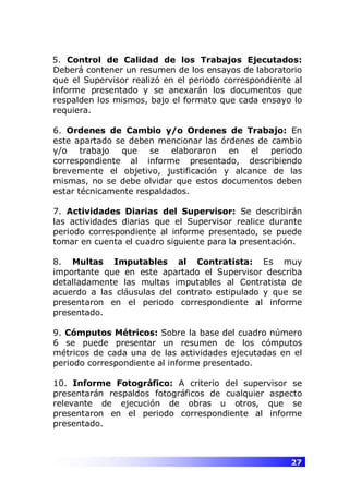 27
5. Control de Calidad de los Trabajos Ejecutados:
Deberá contener un resumen de los ensayos de laboratorio
que el Supervisor realizó en el periodo correspondiente al
informe presentado y se anexarán los documentos que
respalden los mismos, bajo el formato que cada ensayo lo
requiera.
6. Ordenes de Cambio y/o Ordenes de Trabajo: En
este apartado se deben mencionar las órdenes de cambio
y/o trabajo que se elaboraron en el periodo
correspondiente al informe presentado, describiendo
brevemente el objetivo, justificación y alcance de las
mismas, no se debe olvidar que estos documentos deben
estar técnicamente respaldados.
7. Actividades Diarias del Supervisor: Se describirán
las actividades diarias que el Supervisor realice durante
periodo correspondiente al informe presentado, se puede
tomar en cuenta el cuadro siguiente para la presentación.
8. Multas Imputables al Contratista: Es muy
importante que en este apartado el Supervisor describa
detalladamente las multas imputables al Contratista de
acuerdo a las cláusulas del contrato estipulado y que se
presentaron en el periodo correspondiente al informe
presentado.
9. Cómputos Métricos: Sobre la base del cuadro número
6 se puede presentar un resumen de los cómputos
métricos de cada una de las actividades ejecutadas en el
periodo correspondiente al informe presentado.
10. Informe Fotográfico: A criterio del supervisor se
presentarán respaldos fotográficos de cualquier aspecto
relevante de ejecución de obras u otros, que se
presentaron en el periodo correspondiente al informe
presentado.
 