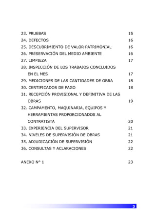 3
23. PRUEBAS 15
24. DEFECTOS 16
25. DESCUBRIMIENTO DE VALOR PATRIMONIAL 16
26. PRESERVACIÓN DEL MEDIO AMBIENTE 16
27. LIMPIEZA 17
28. INSPECCIÓN DE LOS TRABAJOS CONCLUIDOS
EN EL MES 17
29. MEDICIONES DE LAS CANTIDADES DE OBRA 18
30. CERTIFICADOS DE PAGO 18
31. RECEPCIÓN PROVISIONAL Y DEFINITIVA DE LAS
OBRAS 19
32. CAMPAMENTO, MAQUINARIA, EQUIPOS Y
HERRAMIENTAS PROPORCIONADOS AL
CONTRATISTA 20
33. EXPERIENCIA DEL SUPERVISOR 21
34. NIVELES DE SUPERVISIÓN DE OBRAS 21
35. ADJUDICACIÓN DE SUPERVISIÓN 22
36. CONSULTAS Y ACLARACIONES 22
ANEXO N° 1 23
 