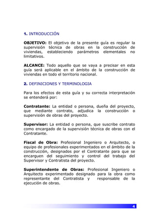 4
1. INTRODUCCIÓN
OBJETIVO: El objetivo de la presente guía es regular la
supervisión técnica de obras en la construcción de
viviendas, estableciendo parámetros elementales no
limitativos.
ALCANCE: Todo aquello que se vaya a precisar en esta
guía será aplicable en el ámbito de la construcción de
viviendas en todo el territorio nacional.
2. DEFINICIONES Y TERMINOLOGIA
Para los efectos de esta guía y su correcta interpretación
se entenderá por:
Contratante: La entidad o persona, dueña del proyecto,
que mediante contrato, adjudica la construcción o
supervisión de obras del proyecto.
Supervisor: La entidad o persona, que suscribe contrato
como encargado de la supervisión técnica de obras con el
Contratante.
Fiscal de Obra: Profesional Ingeniero o Arquitecto, o
equipo de profesionales experimentados en el ámbito de la
construcción, designados por el Contratante para que se
encarguen del seguimiento y control del trabajo del
Supervisor y Contratista del proyecto.
Superintendente de Obras: Profesional Ingeniero o
Arquitecto experimentado designado para la obra como
representante del Contratista y responsable de la
ejecución de obras.
 