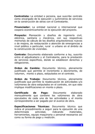 5
Contratista: La entidad o persona, que suscribe contrato
como encargado de la ejecución y suministros de servicios
en la construcción de obras con el Contratante.
Financiador: La entidad nacional o internacional que
coopera económicamente en la ejecución del proyecto.
Proyecto: Planeación y diseños de ingeniería civil,
eléctrica, sanitaria y mecánica, con sus respectivas
memorias de cálculo de los diseños arquitectónicos nuevos
o de mejora, de restauración o atención de emergencias a
nivel público o particular, rural o urbano en el ámbito de
la construcción de viviendas.
Contrato: Documento elaborado conforme a ley, suscrito
entre el adjudicatario y el Contratante, para la prestación
de servicios específicos, donde se establecen derechos y
obligaciones.
Orden de Cambio: Documento técnico, plenamente
justificado que permite el incremento o decremento, de
volumen, monto o plazo, estipulados en el contrato.
Orden de Trabajo: Documento técnico, plenamente
justificado que permite la readecuación de actividades y/o
volúmenes de obra estipulados en el contrato, sin que esto
implique modificaciones en monto o plazo.
Certificado de Pago: Documento elaborado
mensualmente que contiene los volúmenes de obra
ejecutados de cada una de las actividades y el monto
correspondiente a ser pagado por el avance de obra.
Especificaciones Técnicas: Documento técnico que
indica el procedimiento a seguir para la ejecución de una
determinada actividad, indicando materiales,
herramientas, equipo maquinaria y personal necesarios así
como su forma de pago y medición.
 
