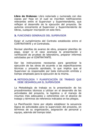 6
Libro de Ordenes: Libro notariado y numerado con dos
copias por hoja en el cual se inscriben notificaciones
relevantes entre el Supervisor y Superintendente, que
reflejan el desarrollo de la ejecución del proyecto. Se
autoriza únicamente al Supervisor y Superintendente de
Obras, cualquier inscripción en este libro.
3. FUNCIONES GENERALES DEL SUPERVISOR
Exigir el cumplimiento del Contrato establecido entre el
CONTRATANTE y el Contratista.
Revisar planillas de avance de obra, preparar planillas de
pago, exigir si el caso aconseja la presentación y
verificación de pruebas de laboratorio, preparar informes
solicitados por el CONTRATANTE.
Dar las instrucciones necesarias para garantizar la
ejecución de las obras de acuerdo a las especificaciones
técnicas y proyecto aprobado, lo que implica que el
Supervisor es responsable por toda instrucción emitida y
tiempo empleado para la ejecución de la misma.
4. METODOLOGIA Y PLANIFICACIÓN DE TRABAJO QUE
DEBE DESARROLLAR EL SUPERVISOR
La Metodología de trabajo es la presentación de los
procedimientos técnicos a utilizar en el desarrollo de las
actividades del proyecto, la logística y el manejo de
insumos más adecuados y coherentes con el alcance de
trabajo y términos de referencia indicados en los pliegos.
La Planificación tiene por objeto establecer la secuencia
lógica de actividades para la supervisión del proyecto, en
términos de su organización, asignación de personal y
equipo, además del tiempo total.
 