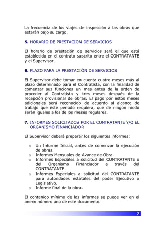 7
La frecuencia de los viajes de inspección a las obras que
estarán bajo su cargo.
5. HORARIO DE PRESTACION DE SERVICIOS
El horario de prestación de servicios será el que está
establecido en el contrato suscrito entre el CONTRATANTE
y el Supervisor.
6. PLAZO PARA LA PRESTACIÓN DE SERVICIOS
El Supervisor debe tomar en cuenta cuatro meses más al
plazo determinado para el Contratista, con la finalidad de
comenzar sus funciones un mes antes de la orden de
proceder al Contratista y tres meses después de la
recepción provisional de obras. El pago por estos meses
adicionales será reconocido de acuerdo al alcance de
trabajo que este periodo requiera, que de ningún modo
serán iguales a los de los meses regulares.
7. INFORMES SOLICITADOS POR EL CONTRATANTE Y/O EL
ORGANISMO FINANCIADOR
El Supervisor deberá preparar los siguientes informes:
o Un Informe Inicial, antes de comenzar la ejecución
de obras.
o Informes Mensuales de Avance de Obra.
o Informes Especiales a solicitud del CONTRATANTE o
del Organismo Financiador a través del
CONTRATANTE.
o Informes Especiales a solicitud del CONTRATANTE
para autoridades estatales del poder Ejecutivo o
Legislativo.
o Informe final de la obra.
El contenido mínimo de los informes se puede ver en el
anexo número uno de este documento.
 