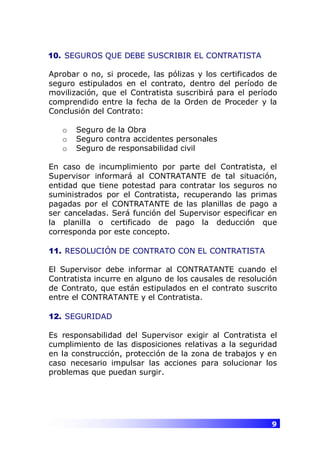 9
10. SEGUROS QUE DEBE SUSCRIBIR EL CONTRATISTA
Aprobar o no, si procede, las pólizas y los certificados de
seguro estipulados en el contrato, dentro del período de
movilización, que el Contratista suscribirá para el período
comprendido entre la fecha de la Orden de Proceder y la
Conclusión del Contrato:
o Seguro de la Obra
o Seguro contra accidentes personales
o Seguro de responsabilidad civil
En caso de incumplimiento por parte del Contratista, el
Supervisor informará al CONTRATANTE de tal situación,
entidad que tiene potestad para contratar los seguros no
suministrados por el Contratista, recuperando las primas
pagadas por el CONTRATANTE de las planillas de pago a
ser canceladas. Será función del Supervisor especificar en
la planilla o certificado de pago la deducción que
corresponda por este concepto.
11. RESOLUCIÓN DE CONTRATO CON EL CONTRATISTA
El Supervisor debe informar al CONTRATANTE cuando el
Contratista incurre en alguno de los causales de resolución
de Contrato, que están estipulados en el contrato suscrito
entre el CONTRATANTE y el Contratista.
12. SEGURIDAD
Es responsabilidad del Supervisor exigir al Contratista el
cumplimiento de las disposiciones relativas a la seguridad
en la construcción, protección de la zona de trabajos y en
caso necesario impulsar las acciones para solucionar los
problemas que puedan surgir.
 