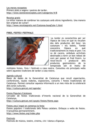 Les meves recepetes
Primers plats o segons i postres de tardor.
http://www.lesmevesreceptes.com/categories/4/8

Recetas gratis
La millor manera de combinar les castanyes amb altres ingredients. Una manera
ben original de cuinar!
http://www.recetasgratis.net/Castanas-busqCate-1.html


FIRES, FESTES I FESTIVALS

                                              La tardor es caracteritza per ser
                                             l'època de l'any en què es recullen
                                             dos dels productes del bosc: les
                                             castanyes i els bolets. També
                                             concentra      l'època   en     què
                                             tradicionalment es mata el porc i es
                                             va de cacera, ambdues activitats
                                             destinades a tenir un bon rebost de
                                             carn per passar el fred hivern. La
                                             recol—lecció    i producció     dels
                                             productes gastronòmics de la
                                             temporada són el motiu de
múltiples festes, fires i festivals a casa nostra. Consulteu els principals webs
sobre aquestes tradicions de tardor a casa nostra.

Agenda cultural
Bases de dades de la Generalitat de Catalunya que recull espectacles,
conferències, taules rodones, exposicions, concerts i festes tradicionals de
Catalunya. Permet consultar aquesta informació a un mes vista de la celebració
dels actes culturals.
http://cultura.gencat.net/agenda/

Festes Populars Catalanes
Cercador de festes tradicionals d’interès nacional de la Generalitat de
Catalunya.
http://cultura.gencat.net/cpcptc/festes/Home.aspx

Festes.org L’espai on comença la festa
Festes populars i tradicionals dels Països catalans. Enllaços a webs de festes.
S’actualitza permanentment.
http://www.festes.org/index.php

Festivals
Festivals de música, teatre, cinema, circ i dansa a Espanya.
 