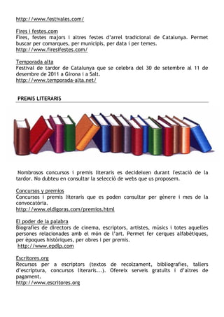 http://www.festivales.com/

Fires i festes.com
Fires, festes majors i altres festes d’arrel tradicional de Catalunya. Permet
buscar per comarques, per municipis, per data i per temes.
http://www.firesifestes.com/

Temporada alta
Festival de tardor de Catalunya que se celebra del 30 de setembre al 11 de
desembre de 2011 a Girona i a Salt.
http://www.temporada-alta.net/


PREMIS LITERARIS




 Nombrosos concursos i premis literaris es decideixen durant l'estació de la
tardor. No dubteu en consultar la selecció de webs que us proposem.

Concursos y premios
Concursos i premis literaris que es poden consultar per gènere i mes de la
convocatòria.
http://www.eldigoras.com/premios.html

El poder de la palabra
Biografies de directors de cinema, escriptors, artistes, músics i totes aquelles
persones relacionades amb el món de l’art. Permet fer cerques alfabètiques,
per èpoques històriques, per obres i per premis.
 http://www.epdlp.com

Escritores.org
Recursos per a escriptors (textos de recolzament, bibliografies, tallers
d’escriptura, concursos literaris...). Ofereix serveis gratuïts i d’altres de
pagament.
http://www.escritores.org
 