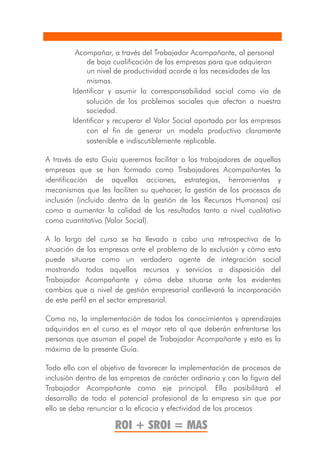Acompañar, a través del Trabajador Acompañante, al personal
            de baja cualificación de las empresas para que adquieran
            un nivel de productividad acorde a las necesidades de las
            mismas.
        Identificar y asumir la corresponsabilidad social como vía de
            solución de los problemas sociales que afectan a nuestra
            sociedad.
        Identificar y recuperar el Valor Social aportado por las empresas
            con el fin de generar un modelo productivo claramente
            sostenible e indiscutiblemente replicable.

A través de esta Guía queremos facilitar a los trabajadores de aquellas
empresas que se han formado como Trabajadores Acompañantes la
identificación de aquellas acciones, estrategias, herramientas y
mecanismos que les faciliten su quehacer, la gestión de los procesos de
inclusión (incluido dentro de la gestión de los Recursos Humanos) así
como a aumentar la calidad de los resultados tanto a nivel cualitativo
como cuantitativo (Valor Social).

A lo largo del curso se ha llevado a cabo una retrospectiva de la
situación de las empresas ante el problema de la exclusión y cómo esta
puede situarse como un verdadero agente de integración social
mostrando todos aquellos recursos y servicios a disposición del
Trabajador Acompañante y cómo debe situarse ante los evidentes
cambios que a nivel de gestión empresarial conllevará la incorporación
de este perfil en el sector empresarial.

Como no, la implementación de todos los conocimientos y aprendizajes
adquiridos en el curso es el mayor reto al que deberán enfrentarse las
personas que asuman el papel de Trabajador Acompañante y esta es la
máxima de la presente Guía.

Todo ello con el objetivo de favorecer la implementación de procesos de
inclusión dentro de las empresas de carácter ordinario y con la figura del
Trabajador Acompañante como eje principal. Ello posibilitará el
desarrollo de todo el potencial profesional de la empresa sin que por
ello se deba renunciar a la eficacia y efectividad de los procesos

                     ROI + SROI = MAS
 