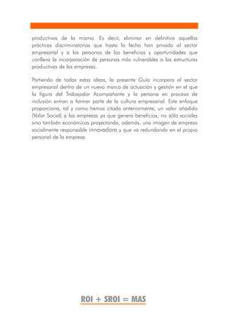 productivos de la misma. Es decir, eliminar en definitiva aquellas
prácticas discriminatorias que hasta la fecha han privado al sector
empresarial y a las personas de los beneficios y oportunidades que
conlleva la incorporación de personas más vulnerables a las estructuras
productivas de las empresas.

Partiendo de todas estas ideas, la presente Guía incorpora al sector
empresarial dentro de un nuevo marco de actuación y gestión en el que
la figura del Trabajador Acompañante y la persona en proceso de
inclusión entran a formar parte de la cultura empresarial. Este enfoque
proporciona, tal y como hemos citado anteriormente, un valor añadido
(Valor Social) a las empresas ya que genera beneficios, no sólo sociales
sino también económicos proyectando, además, una imagen de empresa
socialmente responsable innovadora y que va redundando en el propio
personal de la empresa.




                     ROI + SROI = MAS
 