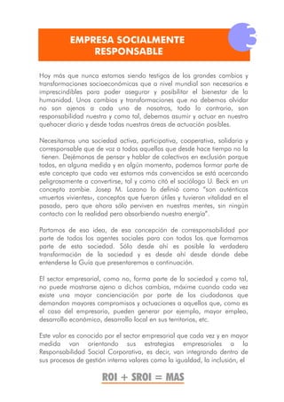 EMPRESA SOCIALMENTE
               RESPONSABLE
                                                                         3
Hoy más que nunca estamos siendo testigos de los grandes cambios y
transformaciones socioeconómicas que a nivel mundial son necesarios e
imprescindibles para poder asegurar y posibilitar el bienestar de la
humanidad. Unos cambios y transformaciones que no debemos olvidar
no son ajenos a cada uno de nosotros, todo lo contrario, son
responsabilidad nuestra y como tal, debemos asumir y actuar en nuestro
quehacer diario y desde todas nuestras áreas de actuación posibles.

Necesitamos una sociedad activa, participativa, cooperativa, solidaria y
corresponsable que de voz a todos aquellos que desde hace tiempo no la
 tienen. Dejémonos de pensar y hablar de colectivos en exclusión porque
todos, en alguna medida y en algún momento, podemos formar parte de
este concepto que cada vez estamos más convencidos se está acercando
peligrosamente a convertirse, tal y como citó el sociólogo U. Beck en un
concepto zombie. Josep M. Lozano lo definió como “son auténticos
«muertos vivientes», conceptos que fueron útiles y tuvieron vitalidad en el
pasado, pero que ahora sólo perviven en nuestras mentes, sin ningún
contacto con la realidad pero absorbiendo nuestra energía”.

Partamos de esa idea, de esa concepción de corresponsabilidad por
parte de todos los agentes sociales para con todos los que formamos
parte de esta sociedad. Sólo desde ahí es posible la verdadera
transformación de la sociedad y es desde ahí desde donde debe
entenderse la Guía que presentaremos a continuación.

El sector empresarial, como no, forma parte de la sociedad y como tal,
no puede mostrarse ajeno a dichos cambios, máxime cuando cada vez
existe una mayor concienciación por parte de los ciudadanos que
demandan mayores compromisos y actuaciones a aquellos que, como es
el caso del empresario, pueden generar por ejemplo, mayor empleo,
desarrollo económico, desarrollo local en sus territorios, etc.

Este valor es conocido por el sector empresarial que cada vez y en mayor
medida van orientando sus estrategias empresariales a la
Responsabilidad Social Corporativa, es decir, van integrando dentro de
sus procesos de gestión interna valores como la igualdad, la inclusión, el

                      ROI + SROI = MAS
 