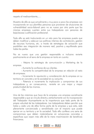 respeto al medioambiente,....

Muestra de ello es que actualmente y muy poco a poco las empresas van
incorporando en sus plantillas personas que provienen de situaciones de
vulnerabilidad socio-laboral pero no es nuevo por otra parte que las
mismas empresas cuenten entre sus trabajadores con personas de
baja/escasa cualificación profesional.

Todo ello se está traduciendo en un reto para las empresas puesto que
deben modificar y adecuar sus políticas internas de contratación, gestión
de recursos humanos, etc. a través de estrategias de actuación que
posibiliten esa integración de manera real, positiva y equilibrada para
todas las partes.

No es nuevo que una gestión responsable e inclusiva revierte
positivamente en el seno de la empresa en tanto en cuanto:

          - Mejora la estrategia de comunicación y Marketing de la
empresa.
          - Aumenta la confianza de sus clientes.
          - Aumenta la competitividad de la empresa en relación al resto
de empresas.
          - Incrementa la reputación y consideración de la empresa en su
territorio en concreto y en la sociedad en su conjunto.
          - Potencia e incrementa la implicación y compromiso de sus
trabajadores y, en consecuencia, revierte en una mejor y mayor
productividad de los mismos.
          - Etc.

Una de las máximas que hace de la empresa una empresa socialmente
responsable y que se vincula directa y estrechamente con la incorporación
del Trabajador Acompañante es la importancia que todo parta de la
propia voluntad de los trabajadores. Los trabajadores deben percibir que
todos y cada uno de ellos forma parte de la empresa y que esta, está
plenamente concienciada y sensibilizada con el impacto que puede
ejercer en su territorio y en la sociedad. Todo ello conlleva una serie de
compromisos que deben materializarse en actuaciones concretas y
específicas que vayan más allá de la mera maximización de beneficios
financieros.

                      ROI + SROI = MAS
 