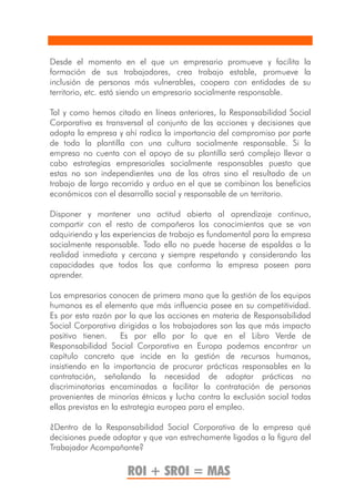 Desde el momento en el que un empresario promueve y facilita la
formación de sus trabajadores, crea trabajo estable, promueve la
inclusión de personas más vulnerables, coopera con entidades de su
territorio, etc. está siendo un empresario socialmente responsable.

Tal y como hemos citado en líneas anteriores, la Responsabilidad Social
Corporativa es transversal al conjunto de las acciones y decisiones que
adopta la empresa y ahí radica la importancia del compromiso por parte
de toda la plantilla con una cultura socialmente responsable. Si la
empresa no cuenta con el apoyo de su plantilla será complejo llevar a
cabo estrategias empresariales socialmente responsables puesto que
estas no son independientes una de las otras sino el resultado de un
trabajo de largo recorrido y arduo en el que se combinan los beneficios
económicos con el desarrollo social y responsable de un territorio.

Disponer y mantener una actitud abierta al aprendizaje continuo,
compartir con el resto de compañeros los conocimientos que se van
adquiriendo y las experiencias de trabajo es fundamental para la empresa
socialmente responsable. Todo ello no puede hacerse de espaldas a la
realidad inmediata y cercana y siempre respetando y considerando las
capacidades que todos los que conforma la empresa poseen para
aprender.

Los empresarios conocen de primera mano que la gestión de los equipos
humanos es el elemento que más influencia posee en su competitividad.
Es por esta razón por la que las acciones en materia de Responsabilidad
Social Corporativa dirigidas a los trabajadores son las que más impacto
positivo tienen.      Es por ello por lo que en el Libro Verde de
Responsabilidad Social Corporativa en Europa podemos encontrar un
capítulo concreto que incide en la gestión de recursos humanos,
insistiendo en la importancia de procurar prácticas responsables en la
contratación, señalando la necesidad de adoptar prácticas no
discriminatorias encaminadas a facilitar la contratación de personas
provenientes de minorías étnicas y lucha contra la exclusión social todas
ellas previstas en la estrategia europea para el empleo.

¿Dentro de la Responsabilidad Social Corporativa de la empresa qué
decisiones puede adoptar y que van estrechamente ligadas a la figura del
Trabajador Acompañante?

                     ROI + SROI = MAS
 