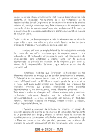 Como ya hemos citado anteriormente y tal y como desarrollaremos más
adelante, el Trabajador Acompañante es el eje vertebrador de la
Responsabilidad Social Corporativa en la empresa en materia de empleo
y como tal, se erige como soporte y herramienta para las empresas que
buscan la eficiencia, no sólo económica, sino también social. Es decir, es
la concreción de la corresponsabilidad del sector empresarial en materia
de inclusión social.

Existen acciones que la empresa puede adoptar de cara a ser socialmente
responsable y que van estrecha y claramente ligadas a las funciones
propias del Trabajador Acompañante como pueden ser:

        - Mejora del nivel de empleabilidad de los trabajadores a través
de cursos de formación continua que la empresa ofrece a sus
trabajadores. El Trabajador Acompañante parte del Diagnóstico de
Empleabilidad para establecer y diseñar junto con la persona
acompañada su proceso de inclusión en la empresa y por tanto su
mejora de la empleabilidad de cara a que redunde en su nivel de
productividad.

         - Establecer medidas que favorezcan la flexibilidad en las
diferentes relaciones de trabajo que se puedan establecer en la empresa.
El Trabajador Acompañante forma parte de la propia empresa, es el
brazo del Departamento de RRHH en el espacio productivo y como tal es
el mejor aval para poder ofrecer esa flexibilidad que impregne las
relaciones internas que puedan establecerse entre diferentes
departamentos y, en consecuencia, entre diferentes personas.
Relaciones basadas en el respeto a la diferencia como valor y no como
contravalor, relaciones basadas en la solidaridad, en la
corresponsabilidad, …. y que se concretan por ejemplo en flexibilizar
horarios, flexibilizar espacios de trabajo, ofrecer servicios y apoyos,
reducir la jornada laboral, etc.

         - Apoyar y promover la inclusión de personas en riesgo de
exclusión social en la plantilla de la empresa. El Trabajador Acompañante
es un profesional que dirige y enfoca su trabajo hacia la inserción de
aquellas personas con mayores dificultades, entre ellas, peonaje de baja
cualificación, personas con discapacidad, personas que provienen de
procesos de inclusión sociolaboral, etc. Las herramientas y los recursos

                      ROI + SROI = MAS
 