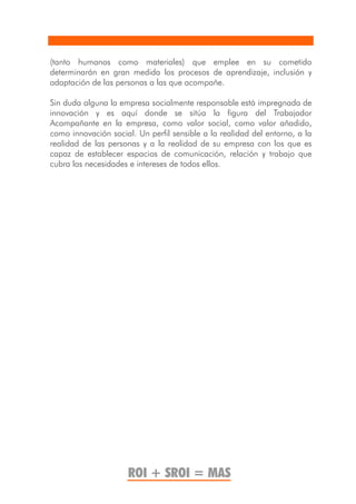 (tanto humanos como materiales) que emplee en su cometido
determinarán en gran medida los procesos de aprendizaje, inclusión y
adaptación de las personas a las que acompañe.

Sin duda alguna la empresa socialmente responsable está impregnada de
innovación y es aquí donde se sitúa la figura del Trabajador
Acompañante en la empresa, como valor social, como valor añadido,
como innovación social. Un perfil sensible a la realidad del entorno, a la
realidad de las personas y a la realidad de su empresa con los que es
capaz de establecer espacios de comunicación, relación y trabajo que
cubra las necesidades e intereses de todos ellos.




                      ROI + SROI = MAS
 