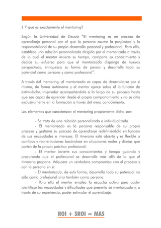 ¿ Y qué es exactamente el mentoring?

Según la Universidad de Deusto “El mentoring es un proceso de
aprendizaje personal por el que la persona asume la propiedad y la
responsabilidad de su propio desarrollo personal y profesional. Para ello,
establece una relación personalizada dirigida por el mentorizado a través
de la cual el mentor invierte su tiempo, comparte su conocimiento y
dedica su esfuerzo para que el mentorizado disponga de nuevas
perspectivas, enriquezca su forma de pensar y desarrolle todo su
potencial como persona y como profesional”.

A través del mentoring, el mentorizado es capaz de desarrollarse por sí
mismo, de forma autónoma y el mentor ejerce sobre él la función de
estimulador, inspirador acompañándole a lo largo de su proceso hasta
que sea capaz de aprender desde el propio comportamiento y no se ciña
exclusivamente en la formación a través del mero conocimiento.

Los elementos que caracterizan el mentoring propiamente dicho son:

          - Se trata de una relación personalizada e individualizada.
          - El mentorizado es la persona responsable de su propio
proceso y gestiona su proceso de aprendizaje redefiniéndolo en función
de sus necesidades e intereses. El itinerario está abierto y es flexible a
cambios y reorientaciones basándose en situaciones reales y diarias que
parten de la propia práctica profesional.
          - El mentor invierte sus conocimientos y tiempo guiando y
procurando que el profesional se desarrolle más allá de lo que el
itinerario propone. Adquiere un verdadero compromiso con el proceso y
con la persona en sí.
          - El mentorizado, de esta forma, desarrolla todo su potencial no
sólo como profesional sino también como persona.
          - Para ello el mentor emplea la escucha activa para poder
identificar las necesidades y dificultades que presenta su mentorizado y, a
través de su experiencia, poder estimular el aprendizaje.




                       ROI + SROI = MAS
 