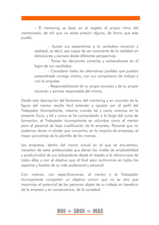 - El mentoring se basa en el respeto al propio ritmo del
mentorizado, de ahí que no exista presión alguna, de forma que este
pueda:

                 - Ajustar sus expectativas a la verdadera situación y
        realidad, es decir, sea capaz de ser consciente de la realidad sin
        distorsiones y siempre desde diferentes perspectivas.
                 - Tomar las decisiones correctas y autoevaluarse en el
        logro de sus resultados.
                 - Considerar todas las alternativas posibles que puedan
        presentársele consigo mismo, con sus compañeros de trabajo y
        con la empresa.
                 - Responsabilizarse de su propio proceso y de su propia
        situación y sentirse responsable del mismo.

Desde esta descripción del fenómeno del mentoring y en concreto de la
figura del mentor resulta fácil entender y apostar por el perfil del
Trabajador Acompañante, máxime cuando tal y como veremos en la
presente Guía, y tal y como se ha comprobado a lo largo del curso de
formación, el Trabajador Acompañante se vislumbra como el mentor
para el personal de baja cualificación de la empresa. Personal que no
podemos obviar ni olvidar que concentra, en la mayoría de empresas, el
mayor porcentaje de la plantilla de las mismas.

Las empresas, dentro del marco actual en el que se encuentran,
necesitan de estos profesionales que eleven los niveles de empleabilidad
y productividad de sus trabajadores desde el respeto a la idiosincrasia de
todos ellos y con el objetivo que al final sean autónomos en todos los
aspectos y facetas de su vida profesional y personal.

Con matices, con especificaciones, el mentor y el Trabajador
Acompañante comparten un objetivo común que no es otro que
maximizar el potencial de las personas objeto de su trabajo en beneficio
de la empresa y en consecuencia, de la sociedad.




                      ROI + SROI = MAS
 