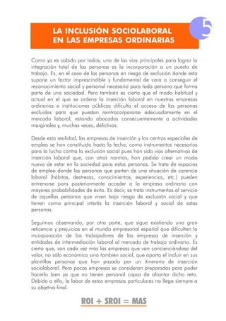 LA INCLUSIÓN SOCIOLABORAL
         EN LAS EMPRESAS ORDINARIAS
                                                                               5
Como ya es sabido por todos, una de las vías principales para lograr la
integración total de las personas es la incorporación a un puesto de
trabajo. Es, en el caso de las personas en riesgo de exclusión donde esto
supone un factor imprescindible y fundamental de cara a conseguir el
reconocimiento social y personal necesario para toda persona que forma
parte de una sociedad. Pero también es cierto que el modo habitual y
actual en el que se ordena la inserción laboral en nuestras empresas
ordinarias e instituciones públicas dificulta el acceso de las personas
excluidas para que puedan reintrocorporarse adecuadamente en el
mercado laboral, estando abocados consecuentemente a actividades
marginales y, muchas veces, delictivas.

Desde esta realidad, las empresas de inserción y los centros especiales de
empleo se han constituido hasta la fecha, como instrumentos necesarios
para la lucha contra la exclusión social pues han sido vías alternativas de
inserción laboral que, con otras normas, han podido crear un modo
nuevo de estar en la sociedad para estas personas. Se trata de espacios
de empleo donde las personas que parten de una situación de carencia
laboral (hábitos, destrezas, conocimientos, experiencias, etc.) pueden
entrenarse para posteriormente acceder a la empresa ordinaria con
mayores probabilidades de éxito. Es decir, se trata instrumentos al servicio
de aquellas personas que viven bajo riesgo de exclusión social y que
tienen como principal interés la inserción laboral y social de estas
personas.

Seguimos observando, por otra parte, que sigue existiendo una gran
reticencia y prejuicios en el mundo empresarial español que dificultan la
incorporación de los trabajadores de las empresas de inserción y
entidades de intermediación laboral al mercado de trabajo ordinario. Es
cierto que, son cada vez más las empresas que van concienciándose del
valor, no sólo económico sino también social, que aporta el incluir en sus
plantillas personas que han pasado por un itinerario de inserción
sociolaboral. Pero pocas empresas se consideran preparadas para poder
hacerlo bien ya que no tienen personal capaz de afrontar dicho reto.
Debido a ello, la labor de estas empresas particulares no llega siempre a
su objetivo final.

                      ROI + SROI = MAS
 