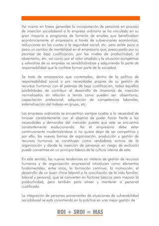 Así mismo en líneas generales la incorporación de personas en proceso
de inserción sociolaboral a la empresa ordinaria se ha vinculado en su
gran mayoría a programas de fomento de empleo que beneficiaban
económicamente al empresario a través de subvenciones económicas,
reducciones en las cuotas a la seguridad social, etc. pero existe poco a
poco un cambio de mentalidad en el empresario que, preocupado por su
peonaje de baja cualificación, por los niveles de productividad, el
absentismo, etc. así como por el valor añadido y la situación competitiva
y valorativa de su empresa va sensibilizándose y adquiriendo la parte de
responsabilidad que le confiere formar parte de la sociedad.

Se trata de empresarios que contemplan, dentro de la política de
responsabilidad social o por necesidades propias de su gestión de
recursos humanos con el peonaje de baja cualificación, todas aquellas
posibilidades de contribuir al desarrollo de itinerarios de inserción
normalizados en relación a temas como pueden ser: absentismo,
capacitación profesional, adquisición de competencias laborales,
sistematización del trabajo en grupo, etc.

Las empresas ordinarias se encuentran siempre sujetas a la necesidad de
innovar constantemente con el objetivo de poder hacer frente a las
necesidades y demandas del mercado puesto que este se encuentra
constantemente evolucionando. Así el empresario debe estar
continuamente modernizándose si no quiere dejar de ser competitivo y
por ello, las nuevas formas de organización, producción y gestión de
recursos humanos se constituyen como verdaderos activos de la
organización y donde la inserción de personas en riesgo de exclusión
puede convertirse en un principio básico de la cultura interna de esta.

En este sentido, las nuevas tendencias en materia de gestión de recursos
humanos y de organización empresarial introducen como elementos
fundamentales, entre otros, la formación continua, la motivación, el
desarrollo de un buen clima laboral o la conciliación de la vida familiar,
laboral y personal, que se convierten en factores básicos para mejorar la
productividad, pero también para atraer y mantener a personal
cualificado.

La integración de personas provenientes de situaciones de vulnerabilidad
sociolaboral se está convirtiendo en la práctica en una mejor gestión de


                      ROI + SROI = MAS
 
