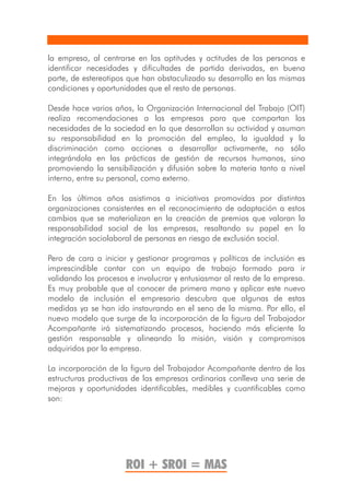 la empresa, al centrarse en las aptitudes y actitudes de las personas e
identificar necesidades y dificultades de partida derivadas, en buena
parte, de estereotipos que han obstaculizado su desarrollo en las mismas
condiciones y oportunidades que el resto de personas.

Desde hace varios años, la Organización Internacional del Trabajo (OIT)
realiza recomendaciones a las empresas para que compartan las
necesidades de la sociedad en la que desarrollan su actividad y asuman
su responsabilidad en la promoción del empleo, la igualdad y la
discriminación como acciones a desarrollar activamente, no sólo
integrándola en las prácticas de gestión de recursos humanos, sino
promoviendo la sensibilización y difusión sobre la materia tanto a nivel
interno, entre su personal, como externo.

En los últimos años asistimos a iniciativas promovidas por distintas
organizaciones consistentes en el reconocimiento de adaptación a estos
cambios que se materializan en la creación de premios que valoran la
responsabilidad social de las empresas, resaltando su papel en la
integración sociolaboral de personas en riesgo de exclusión social.

Pero de cara a iniciar y gestionar programas y políticas de inclusión es
imprescindible contar con un equipo de trabajo formado para ir
validando los procesos e involucrar y entusiasmar al resto de la empresa.
Es muy probable que al conocer de primera mano y aplicar este nuevo
modelo de inclusión el empresario descubra que algunas de estas
medidas ya se han ido instaurando en el seno de la misma. Por ello, el
nuevo modelo que surge de la incorporación de la figura del Trabajador
Acompañante irá sistematizando procesos, haciendo más eficiente la
gestión responsable y alineando la misión, visión y compromisos
adquiridos por la empresa.

La incorporación de la figura del Trabajador Acompañante dentro de las
estructuras productivas de las empresas ordinarias conlleva una serie de
mejoras y oportunidades identificables, medibles y cuantificables como
son:




                      ROI + SROI = MAS
 