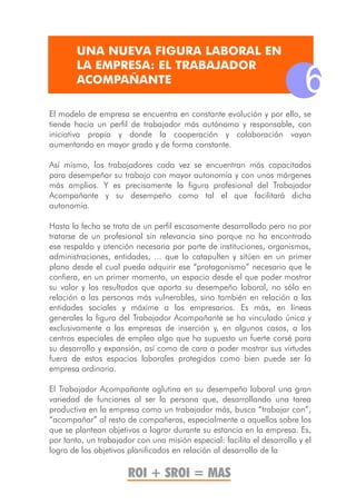 UNA NUEVA FIGURA LABORAL EN
        LA EMPRESA: EL TRABAJADOR
        ACOMPAÑANTE
                                                                          6
El modelo de empresa se encuentra en constante evolución y por ello, se
tiende hacia un perfil de trabajador más autónomo y responsable, con
iniciativa propia y donde la cooperación y colaboración vayan
aumentando en mayor grado y de forma constante.

Así mismo, los trabajadores cada vez se encuentran más capacitados
para desempeñar su trabajo con mayor autonomía y con unos márgenes
más amplios. Y es precisamente la figura profesional del Trabajador
Acompañante y su desempeño como tal el que facilitará dicha
autonomía.

Hasta la fecha se trata de un perfil escasamente desarrollado pero no por
tratarse de un profesional sin relevancia sino porque no ha encontrado
ese respaldo y atención necesaria por parte de instituciones, organismos,
administraciones, entidades, ... que lo catapulten y sitúen en un primer
plano desde el cual pueda adquirir ese “protagonismo” necesario que le
confiera, en un primer momento, un espacio desde el que poder mostrar
su valor y los resultados que aporta su desempeño laboral, no sólo en
relación a las personas más vulnerables, sino también en relación a las
entidades sociales y máxime a los empresarios. Es más, en líneas
generales la figura del Trabajador Acompañante se ha vinculado única y
exclusivamente a las empresas de inserción y, en algunos casos, a los
centros especiales de empleo algo que ha supuesto un fuerte corsé para
su desarrollo y expansión, así como de cara a poder mostrar sus virtudes
fuera de estos espacios laborales protegidos como bien puede ser la
empresa ordinaria.

El Trabajador Acompañante aglutina en su desempeño laboral una gran
variedad de funciones al ser la persona que, desarrollando una tarea
productiva en la empresa como un trabajador más, busca “trabajar con”,
“acompañar” al resto de compañeros, especialmente a aquellos sobre los
que se plantean objetivos a lograr durante su estancia en la empresa. Es,
por tanto, un trabajador con una misión especial: facilita el desarrollo y el
logro de los objetivos planificados en relación al desarrollo de la

                       ROI + SROI = MAS
 