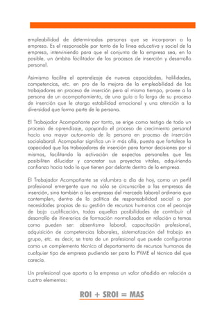 empleabilidad de determinadas personas que se incorporan a la
empresa. Es el responsable por tanto de la línea educativa y social de la
empresa, interviniendo para que el conjunto de la empresa sea, en lo
posible, un ámbito facilitador de los procesos de inserción y desarrollo
personal.

Asimismo facilita el aprendizaje de nuevas capacidades, halilidades,
competencias, etc. en pro de la mejora de la empleabilidad de los
trabajadores en proceso de inserción pero al mismo tiempo, provee a la
persona de un acompañamiento, de una guía a lo largo de su proceso
de inserción que le otorga estabilidad emocional y una atención a la
diversidad que forma parte de la persona.

El Trabajador Acompañante por tanto, se erige como testigo de todo un
proceso de aprendizaje, apoyando el proceso de crecimiento personal
hacia una mayor autonomía de la persona en proceso de inserción
sociolaboral. Acompañar significa un ir más allá, puesto que fortalece la
capacidad que los trabajadores de inserción para tomar decisiones por sí
mismos, facilitando la activación de aspectos personales que les
posibiliten dilucidar y concretar sus proyectos vitales, adquiriendo
confianza hacia todo lo que tienen por delante dentro de la empresa.

El Trabajador Acompañante se vislumbra a día de hoy, como un perfil
profesional emergente que no sólo se circunscribe a las empresas de
inserción, sino también a las empresas del mercado laboral ordinario que
contemplen, dentro de la política de responsabilidad social o por
necesidades propias de su gestión de recursos humanos con el peonaje
de baja cualificación, todas aquellas posibilidades de contribuir al
desarrollo de itinerarios de formación normalizados en relación a temas
como pueden ser: absentismo laboral, capacitación profesional,
adquisición de competencias laborales, sistematización del trabajo en
grupo, etc. es decir, se trata de un profesional que puede configurarse
como un complemento técnico al departamento de recursos humanos de
cualquier tipo de empresa pudiendo ser para la PYME el técnico del que
carecía.

Un profesional que aporta a la empresa un valor añadido en relación a
cuatro elementos:

                       ROI + SROI = MAS
 