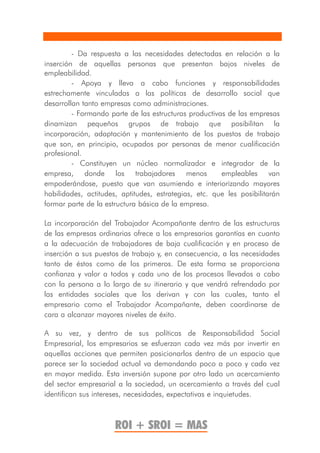 - Da respuesta a las necesidades detectadas en relación a la
inserción de aquellas personas que presentan bajos niveles de
empleabilidad.
         - Apoya y lleva a cabo funciones y responsabilidades
estrechamente vinculadas a las políticas de desarrollo social que
desarrollan tanto empresas como administraciones.
         - Formando parte de las estructuras productivas de las empresas
dinamizan pequeños grupos de trabajo que posibilitan la
incorporación, adaptación y mantenimiento de los puestos de trabajo
que son, en principio, ocupados por personas de menor cualificación
profesional.
         - Constituyen un núcleo normalizador e integrador de la
empresa, donde los trabajadores menos                  empleables van
empoderándose, puesto que van asumiendo e interiorizando mayores
habilidades, actitudes, aptitudes, estrategias, etc. que les posibilitarán
formar parte de la estructura básica de la empresa.

La incorporación del Trabajador Acompañante dentro de las estructuras
de las empresas ordinarias ofrece a los empresarios garantías en cuanto
a la adecuación de trabajadores de baja cualificación y en proceso de
inserción a sus puestos de trabajo y, en consecuencia, a las necesidades
tanto de éstos como de los primeros. De esta forma se proporciona
confianza y valor a todos y cada uno de los procesos llevados a cabo
con la persona a lo largo de su itinerario y que vendrá refrendado por
las entidades sociales que los derivan y con las cuales, tanto el
empresario como el Trabajador Acompañante, deben coordinarse de
cara a alcanzar mayores niveles de éxito.

A su vez, y dentro de sus políticas de Responsabilidad Social
Empresarial, los empresarios se esfuerzan cada vez más por invertir en
aquellas acciones que permiten posicionarlos dentro de un espacio que
parece ser la sociedad actual va demandando poco a poco y cada vez
en mayor medida. Esta inversión supone por otro lado un acercamiento
del sector empresarial a la sociedad, un acercamiento a través del cual
identifican sus intereses, necesidades, expectativas e inquietudes.



                      ROI + SROI = MAS
 