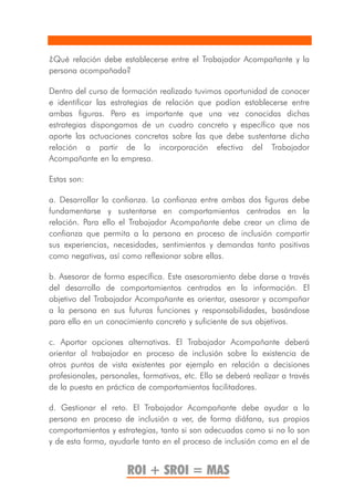 ¿Qué relación debe establecerse entre el Trabajador Acompañante y la
persona acompañada?

Dentro del curso de formación realizado tuvimos oportunidad de conocer
e identificar las estrategias de relación que podían establecerse entre
ambas figuras. Pero es importante que una vez conocidas dichas
estrategias dispongamos de un cuadro concreto y específico que nos
aporte las actuaciones concretas sobre las que debe sustentarse dicha
relación a partir de la incorporación efectiva del Trabajador
Acompañante en la empresa.

Estas son:

a. Desarrollar la confianza. La confianza entre ambas dos figuras debe
fundamentarse y sustentarse en comportamientos centrados en la
relación. Para ello el Trabajador Acompañante debe crear un clima de
confianza que permita a la persona en proceso de inclusión compartir
sus experiencias, necesidades, sentimientos y demandas tanto positivas
como negativas, así como reflexionar sobre ellas.

b. Asesorar de forma específica. Este asesoramiento debe darse a través
del desarrollo de comportamientos centrados en la información. El
objetivo del Trabajador Acompañante es orientar, asesorar y acompañar
a la persona en sus futuras funciones y responsabilidades, basándose
para ello en un conocimiento concreto y suficiente de sus objetivos.

c. Aportar opciones alternativas. El Trabajador Acompañante deberá
orientar al trabajador en proceso de inclusión sobre la existencia de
otros puntos de vista existentes por ejemplo en relación a decisiones
profesionales, personales, formativas, etc. Ello se deberá realizar a través
de la puesta en práctica de comportamientos facilitadores.

d. Gestionar el reto. El Trabajador Acompañante debe ayudar a la
persona en proceso de inclusión a ver, de forma diáfana, sus propios
comportamientos y estrategias, tanto si son adecuadas como si no lo son
y de esta forma, ayudarle tanto en el proceso de inclusión como en el de


                      ROI + SROI = MAS
 