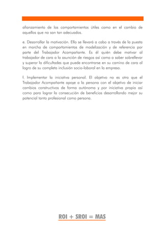 afianzamiento de los comportamientos útiles como en el cambio de
aquellos que no son tan adecuados.

e. Desarrollar la motivación. Ello se llevará a cabo a través de la puesta
en marcha de comportamientos de modelización y de referencia por
parte del Trabajador Acompañante. Es él quién debe motivar al
trabajador de cara a la asunción de riesgos así como a saber sobrellevar
y superar la dificultades que puede encontrarse en su camino de cara al
logro de su completa inclusión socio-laboral en la empresa.

f. Implementar la iniciativa personal. El objetivo no es otro que el
Trabajador Acompañante apoye a la persona con el objetivo de iniciar
cambios constructivos de forma autónoma y por iniciativa propia así
como para lograr la consecución de beneficios desarrollando mejor su
potencial tanto profesional como persona.




                      ROI + SROI = MAS
 