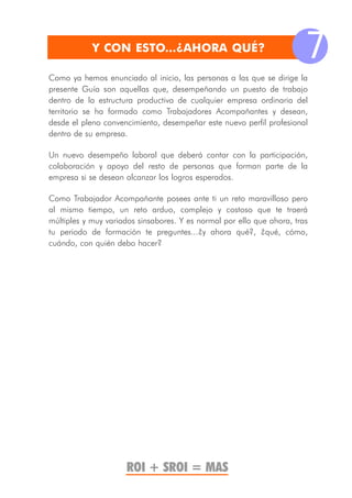 Y CON ESTO...¿AHORA QUÉ?
                                                                        7
Como ya hemos enunciado al inicio, las personas a las que se dirige la
presente Guía son aquellas que, desempeñando un puesto de trabajo
dentro de la estructura productiva de cualquier empresa ordinaria del
territorio se ha formado como Trabajadores Acompañantes y desean,
desde el pleno convencimiento, desempeñar este nuevo perfil profesional
dentro de su empresa.

Un nuevo desempeño laboral que deberá contar con la participación,
colaboración y apoyo del resto de personas que forman parte de la
empresa si se desean alcanzar los logros esperados.

Como Trabajador Acompañante posees ante ti un reto maravilloso pero
al mismo tiempo, un reto arduo, complejo y costoso que te traerá
múltiples y muy variados sinsabores. Y es normal por ello que ahora, tras
tu periodo de formación te preguntes...¿y ahora qué?, ¿qué, cómo,
cuándo, con quién debo hacer?




                     ROI + SROI = MAS
 
