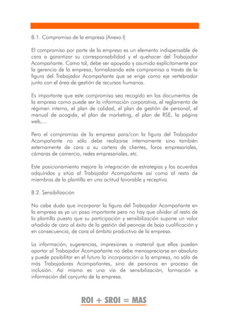 8.1. Compromiso de la empresa (Anexo I)

El compromiso por parte de la empresa es un elemento indispensable de
cara a garantizar su corresponsabilidad y el quehacer del Trabajador
Acompañante. Como tal, debe ser apoyado y asumido explícitamente por
la gerencia de la empresa, formalizando este compromiso a través de la
figura del Trabajador Acompañante que se erige como eje vertebrador
junto con el área de gestión de recursos humanos.

Es importante que este compromiso sea recogido en los documentos de
la empresa como puede ser la información corporativa, el reglamento de
régimen interno, el plan de calidad, el plan de gestión de personal, el
manual de acogida, el plan de marketing, el plan de RSE, la página
web,...

Pero el compromiso de la empresa para/con la figura del Trabajador
Acompañante no sólo debe realizarse internamente sino también
externamente de cara a su cartera de clientes, foros empresariales,
cámaras de comercio, redes empresariales, etc.

Este posicionamiento mejora la integración de estrategias y los acuerdos
adquiridos y sitúa al Trabajador Acompañante así como al resto de
miembros de la plantilla en una actitud favorable y receptiva.

8.2. Sensibilización

No cabe duda que incorporar la figura del Trabajador Acompañante en
la empresa es ya un paso importante pero no hay que olvidar al resto de
la plantilla puesto que su participación y sensibilización supone un valor
añadido de cara al éxito de la gestión del peonaje de baja cualificación y
en consecuencia, de cara al ámbito productivo de la empresa.

La información, sugerencias, impresiones o material que ellos puedan
aportar al Trabajador Acompañante no debe menospreciarse en absoluto
y puede posibilitar en el futuro la incorporación a la empresa, no sólo de
más Trabajadores Acompañantes, sino de personas en proceso de
inclusión. Así mismo es una vía de sensibilización, formación e
información del conjunto de la empresa.



                       ROI + SROI = MAS
 