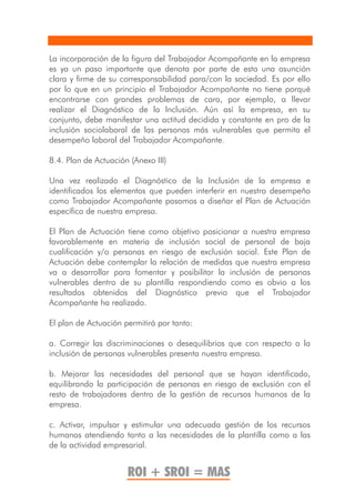 La incorporación de la figura del Trabajador Acompañante en la empresa
es ya un paso importante que denota por parte de esta una asunción
clara y firme de su corresponsabilidad para/con la sociedad. Es por ello
por lo que en un principio el Trabajador Acompañante no tiene porqué
encontrarse con grandes problemas de cara, por ejemplo, a llevar
realizar el Diagnóstico de la Inclusión. Aún así la empresa, en su
conjunto, debe manifestar una actitud decidida y constante en pro de la
inclusión sociolaboral de las personas más vulnerables que permita el
desempeño laboral del Trabajador Acompañante.

8.4. Plan de Actuación (Anexo III)

Una vez realizado el Diagnóstico de la Inclusión de la empresa e
identificados los elementos que pueden interferir en nuestro desempeño
como Trabajador Acompañante pasamos a diseñar el Plan de Actuación
específica de nuestra empresa.

El Plan de Actuación tiene como objetivo posicionar a nuestra empresa
favorablemente en materia de inclusión social de personal de baja
cualificación y/o personas en riesgo de exclusión social. Este Plan de
Actuación debe contemplar la relación de medidas que nuestra empresa
va a desarrollar para fomentar y posibilitar la inclusión de personas
vulnerables dentro de su plantilla respondiendo como es obvio a los
resultados obtenidos del Diagnóstico previo que el Trabajador
Acompañante ha realizado.

El plan de Actuación permitirá por tanto:

a. Corregir las discriminaciones o desequilibrios que con respecto a la
inclusión de personas vulnerables presenta nuestra empresa.

b. Mejorar las necesidades del personal que se hayan identificado,
equilibrando la participación de personas en riesgo de exclusión con el
resto de trabajadores dentro de la gestión de recursos humanos de la
empresa.

c. Activar, impulsar y estimular una adecuada gestión de los recursos
humanos atendiendo tanto a las necesidades de la plantilla como a las
de la actividad empresarial.


                      ROI + SROI = MAS
 