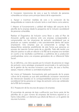 d. Incorporar mecanismos de cara a que la inclusión de personas
vulnerables se incluya como principio básico de la organización.

e. Apoyar e incentivar medidas de cara a la corrección de las
desigualdades en materia de inclusión tanto a nivel interno como externo.

f. Mejorar el funcionamiento y calidad del trabajo del conjunto de la
plantilla de la empresa desde la perspectiva de la inclusión sociolaboral
de personas vulnerables.

Realizar el Diagnóstico de Inclusión como llevar a cabo el Plan de
Actuación perfila que estamos ante una empresa corresponsable y
comprometida con las situaciones de exclusión sociolaboral que se
producen en nuestra sociedad y más concretamente dentro del sector
empresarial. Una empresa que se compromete a corregir los
desequilibrios existentes posibilitando de esta forma que personas en
proceso de inserción formen parte de su plantilla. Todo ello tendrá una
afección positiva no sólo en relación a la RSE de la empresa sino también
en cuanto a los resultados cuantitativos y cualitativos de su producción
constituyéndose como una empresa generadora de un diferencial Valor
Social.

Es, en definitiva, una clara apuesta por la inclusión de personas en riesgo
de exclusión como estrategia empresarial encaminada a la optimización
de la gestión de los recursos humanos y por tanto, de cara a facilitar,
apoyar, mejorar y reforzar su actividad empresarial.

Así mismo el Trabajador Acompañante está participando de la propia
cultura de la empresa ya que está posibilitando incorporar mecanismos
de intervención basados en la corresponsabilidad para/con la inclusión
sociolaboral de las personas en riesgo de exclusión como eje vertebrador
de la RSE de la empresa.

8.5. Prospección de los recursos de apoyo a la empresa

El porcentaje de peonaje de baja cualificación que forma parte de las
plantillas de un gran número de empresas del territorio español es un
hecho indiscutible y un elemento que afecta de lleno en y a la gestión de
recursos humanos.


                      ROI + SROI = MAS
 