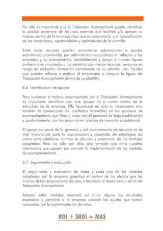Por ello es importante que el Trabajador Acompañante pueda identificar
la posible existencia de recursos externos que faciliten y/o apoyen su
trabajo dentro de la empresa algo que proporcionaría una normalización
de las condiciones, oportunidades y optimización de la plantilla.

Entre estos recursos pueden encontrarse subvenciones o ayudas
económicas promovidas por administraciones públicas en relación a las
empresas y su acercamiento, sensibilización y apoyo a nuevas figuras
profesionales vinculadas a las personas con menos recursos, personas en
riesgo de exclusión, formación permanente de su plantilla, etc. Ayudas
que pueden reforzar y motivar al empresario a integrar la figura del
Trabajador Acompañante dentro de su plantilla.

8.6. Identificación de apoyos

Para favorecer el trabajo desempeñado por el Trabajador Acompañante
es importante identificar con qué apoyos va a contar dentro de la
estructura de la empresa. Ello favorecerá no sólo su desempeño sino
también la consecución de resultados favorables en los procesos de
acompañamiento que lleve a cabo con el personal de baja cualificación
y, posteriormente, con las personas en proceso de inserción sociolaboral.

El apoyo por parte de la gerencia y del departamento de recursos es de
vital importancia para la coordinación y desarrollo de estrategias así
como para establecer canales de difusión y promoción de las medidas
adoptadas. Pero no sólo con ellos sino también con otros cuadros
intermedios que apoyen por ejemplo la implementación de las medidas
de acompañamiento.

8.7. Seguimiento y evaluación

El seguimiento y evaluación de todas y cada una de las medidas
adoptadas por la empresa garantiza el control de los efectos que las
mismas deben proporcionar de cara a favorecer el desempeño y el rol del
Trabajador Acompañante.

Adoptar estas medidas mejorará sin duda alguna los resultados
esperados y permitirá a la empresa adoptar los ajustes que fueran
necesarios por la implementación de estas.


                      ROI + SROI = MAS
 