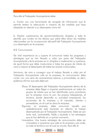 Para ello el Trabajador Acompañante debe:

a. Contar con una herramienta de recogida de información que le
permita testear la adecuación e impacto de las medidas que haya
adoptado en relación a su desempeño como tal.


b. Diseñar cuestionarios de opinión/satisfacción dirigidos a toda la
plantilla que incidan en los efectos que sobre ellos tienen las medidas
relacionadas con la incorporación del perfil del Trabajador Acompañante
y su desempeño en la empresa.

8.8. Comunicación

De vital importancia es y supone el comunicar todos los progresos y
estrategias que se han llevado a cabo por parte del Trabajador
Acompañante y de la empresa en sí, dirigidos a implementar su quehacer,
de igual forma que debe involucrarse a todos los grupos de interés de
cara a mejorar el desempeño de todos los actores involucrados.

Asimismo, de cara a conseguir que el trabajo llevado a cabo por el
Trabajador Acompañante cale en la empresa, la comunicación debe
contar con una serie de características básicas y primordiales, es decir,
podemos afirmar que esta debe ser:

        Eficaz: El desempeño del Trabajador Acompañante dentro de la
             empresa debe llegar e impactar positivamente en todos los
             grupos de interés que se han identificado como prioritarios
             por la empresa como lo son: los propios trabajadores, el
             territorio donde desarrolla su actividad empresarial, los
             accionistas de la empresa y el mercado, clientes y
             proveedores, en el cual se ubica la empresa.
        Rigurosa: La empresa, debe comunicar aquello que
             verdaderamente está haciendo en relación al trabajo
             desempeñado por el Trabajador Acompañante. Debe ser por
             tanto real, contrastable, fiable y ajustada a las estrategias
             que se han definido en un primer momento.
        Innovadora: Una buena estrategia de comunicación debe ser
             innovadora si queremos que cale en la empresa y por ende,
             en todo el territorio con el cual se vincula. Para ello el

                     ROI + SROI = MAS
 