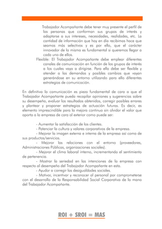 Trabajador Acompañante debe tener muy presente el perfil de
             las personas que conforman sus grupos de interés y
             adaptarse a sus intereses, necesidades, realidades, etc. La
             cantidad de información que hoy en día recibimos hace que
             seamos más selectivos y es por ello, que el carácter
             innovador de la misma es fundamental si queremos llegar a
             cada uno de ellos.
        Flexible: El Trabajador Acompañante debe emplear diferentes
             canales de comunicación en función de los grupos de interés
             a los cuales vaya a dirigirse. Para ello debe ser flexible y
             atender a las demandas y posibles cambios que vayan
             generándose en su entorno utilizando para ello diferentes
             estrategias de comunicación.

En definitiva la comunicación es pieza fundamental de cara a que el
Trabajador Acompañante pueda recopilar opiniones y sugerencias sobre
su desempeño, evaluar los resultados obtenidos, corregir posibles errores
y plantear y proponer estrategias de actuación futuras. Es decir, es
elemento imprescindible para la mejora continua sin olvidar el valor que
aporta a la empresa de cara al exterior como puede ser:

        - Aumentar la satisfacción de los clientes.
        - Potenciar la cultura y valores corporativos de la empresa.
        - Mejorar la imagen externa e interna de la empresa así como de
sus productos/servicios.
        - Mejorar las relaciones con el entorno (proveedores,
Administraciones Públicas, organizaciones sociales).
        - Mejorar el clima laboral interno, incrementando el sentimiento
de pertenencia.
        - Mostrar la seriedad en las intenciones de la empresa con
respecto al desempeño del Trabajador Acompañante en esta.
        - Ayudar a corregir las desigualdades sociales.
        - Motivar, incentivar y reconocer al personal por comprometerse
con el desarrollo de la Responsabilidad Social Corporativa de la mano
del Trabajador Acompañante.




                     ROI + SROI = MAS
 