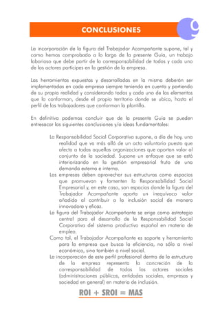 CONCLUSIONES
                                                                         9
La incorporación de la figura del Trabajador Acompañante supone, tal y
como hemos comprobado a lo largo de la presente Guía, un trabajo
laborioso que debe partir de la corresponsabilidad de todos y cada uno
de los actores partícipes en la gestión de la empresa.

Las herramientas expuestas y desarrolladas en la misma deberán ser
implementadas en cada empresa siempre teniendo en cuenta y partiendo
de su propia realidad y considerando todos y cada uno de los elementos
que la conforman, desde el propio territorio donde se ubica, hasta el
perfil de los trabajadores que conforman la plantilla.

En definitiva podemos concluir que de la presente Guía se pueden
entresacar las siguientes conclusiones y/o ideas fundamentales:

        La Responsabilidad Social Corporativa supone, a día de hoy, una
             realidad que va más allá de un acto voluntario puesto que
             afecta a todas aquellas organizaciones que aportan valor al
             conjunto de la sociedad. Supone un enfoque que se está
             interiorizando en la gestión empresarial fruto de una
             demanda externa e interna.
        Las empresas deben aprovechar sus estructuras como espacios
             que promuevan y fomenten la Responsabilidad Social
             Empresarial y, en este caso, son espacios donde la figura del
             Trabajador Acompañante aporta un inequívoco valor
             añadido al contribuir a la inclusión social de manera
             innovadora y eficaz.
        La figura del Trabajador Acompañante se erige como estrategia
             central para el desarrollo de la Responsabilidad Social
             Corporativa del sistema productivo español en materia de
             empleo.
        Como tal, el Trabajador Acompañante es soporte y herramienta
             para la empresa que busca la eficiencia, no sólo a nivel
             económico, sino también a nivel social.
        La incorporación de este perfil profesional dentro de la estructura
             de la empresa representa la concreción de la
             corresponsabilidad de todos los actores sociales
             (administraciones públicas, entidades sociales, empresas y
             sociedad en general) en materia de inclusión.

                     ROI + SROI = MAS
 