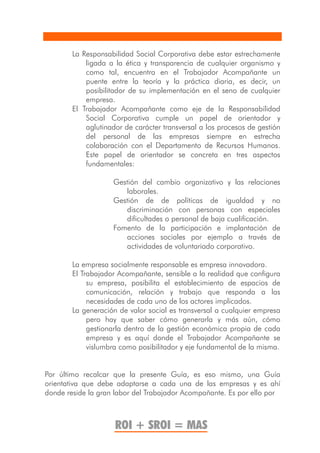 La Responsabilidad Social Corporativa debe estar estrechamente
            ligada a la ética y transparencia de cualquier organismo y
            como tal, encuentra en el Trabajador Acompañante un
            puente entre la teoría y la práctica diaria, es decir, un
            posibilitador de su implementación en el seno de cualquier
            empresa.
        El Trabajador Acompañante como eje de la Responsabilidad
            Social Corporativa cumple un papel de orientador y
            aglutinador de carácter transversal a los procesos de gestión
            del personal de las empresas siempre en estrecha
            colaboración con el Departamento de Recursos Humanos.
            Este papel de orientador se concreta en tres aspectos
            fundamentales:

                    Gestión del cambio organizativo y las relaciones
                       laborales.
                    Gestión de de políticas de igualdad y no
                       discriminación con personas con especiales
                       dificultades o personal de baja cualificación.
                    Fomento de la participación e implantación de
                       acciones sociales por ejemplo a través de
                       actividades de voluntariado corporativo.

        La empresa socialmente responsable es empresa innovadora.
        El Trabajador Acompañante, sensible a la realidad que configura
             su empresa, posibilita el establecimiento de espacios de
             comunicación, relación y trabajo que responda a las
             necesidades de cada uno de los actores implicados.
        La generación de valor social es transversal a cualquier empresa
             pero hay que saber cómo generarla y más aún, cómo
             gestionarla dentro de la gestión económica propia de cada
             empresa y es aquí donde el Trabajador Acompañante se
             vislumbra como posibilitador y eje fundamental de la misma.


Por último recalcar que la presente Guía, es eso mismo, una Guía
orientativa que debe adaptarse a cada una de las empresas y es ahí
donde reside la gran labor del Trabajador Acompañante. Es por ello por



                     ROI + SROI = MAS
 