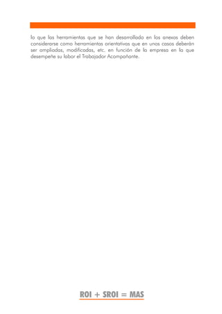 lo que las herramientas que se han desarrollado en los anexos deben
considerarse como herramientas orientativas que en unos casos deberán
ser ampliadas, modificadas, etc. en función de la empresa en la que
desempeñe su labor el Trabajador Acompañante.




                    ROI + SROI = MAS
 