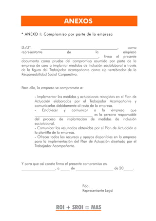 ANEXOS
* ANEXO I: Compromiso por parte de la empresa


D./Dª.      _________________________________________,          como
representante               de              la               empresa
_________________________________________, firma el presente
documento como prueba del compromiso asumido por parte de la
empresa de cara a implantar medidas de inclusión sociolaboral a través
de la figura del Trabajador Acompañante como eje vertebrador de la
Responsabilidad Social Corporativa.


Para ello, la empresa se compromete a:

        - Implementar las medidas y actuaciones recogidas en el Plan de
        Actuación elaboradas por el Trabajador Acompañante y
        comunicarlas debidamente al resto de la empresa.
        -    Establecer     y    comunicar   a    la    empresa     que
        _______________________________ es la persona responsable
        del proceso de implantación de medidas de inclusión
        sociolaboral.
        - Comunicar los resultados obtenidos por el Plan de Actuación a
        la plantilla de la empresa.
        - Ofrecer todos los recursos y apoyos disponibles en la empresa
        para la implementación del Plan de Actuación diseñado por el
        Trabajador Acompañante.



Y para que así conste firmo el presente compromiso en
__________________, a _____ de ____________________ de 20_____.



                                     Fdo:
                                     Representante Legal



                     ROI + SROI = MAS
 