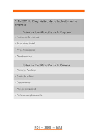* ANEXO II: Diagnóstico de la Inclusión en la
empresa

        Datos de Identificación de la Empresa
- Nombre de la Empresa

- Sector de Actividad

- Nº de trabajadores

- Año de apertura


        Datos de Identificación de la Persona
- Nombre y Apellidos

- Puesto de trabajo

- Departamento

- Años de antigüedad

- Fecha de cumplimentación




                      ROI + SROI = MAS
 