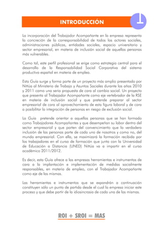 INTRODUCCIÓN                                  1
La incorporación del Trabajador Acompañante en la empresa representa
la concreción de la corresponsabilidad de todos los actores sociales,
administraciones públicas, entidades sociales, espacio universitario y
sector empresarial, en materia de inclusión social de aquellas personas
más vulnerables.

Como tal, este perfil profesional se erige como estrategia central para el
desarrollo de la Responsabilidad Social Corporativa del sistema
productivo español en materia de empleo.

Esta Guía surge y forma parte de un proyecto más amplio presentado por
Nittúa al Ministerio de Trabajo y Asuntos Sociales durante los años 2010
y 2011 como una seria propuesta de cara al cambio social. Un proyecto
que presenta al Trabajador Acompañante como eje vertebrador de la RSE
en materia de inclusión social y que pretende preparar al sector
empresarial de cara al aprovechamiento de esta figura laboral y de cara
a posibilitar la integración de personas en riesgo de exclusión social.

La Guía pretende orientar a aquellas personas que se han formado
como Trabajadores Acompañantes y que desempeñan su labor dentro del
sector empresarial y que parten del convencimiento que la verdadera
inclusión de las personas parte de cada uno de nosotros y como no, del
mundo empresarial. Con ella, se maximizará la formación recibida por
los trabajadores en el curso de formación que junto con la Universidad
de Educación a Distancia (UNED) Nittúa va a impartir en el curso
académico 2011/2012.

Es decir, esta Guía ofrece a las empresas herramientas e instrumentos de
cara a la implantación e implementación de medidas socialmente
responsables, en materia de empleo, con el Trabajador Acompañante
como eje de las mismas.

Las herramientas e instrumentos que se expondrán a continuación
constituyen sólo un punto de partida desde el cual la empresa iniciar este
proceso y que debe partir de la idiosincrasia de cada una de las mismas.




                      ROI + SROI = MAS
 