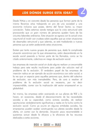 ¿DE DÓNDE SURGE ESTA IDEA?                                      2
Desde Nittúa y en concreto desde las personas que forman parte de la
misma llevamos años trabajando en pro de una sociedad y una
economía inclusiva que posee, dentro del Tercer Sector, su mayor
concreción. Todos estamos siendo testigos que la crisis estructural está
provocando que un gran número de personas queden fuera de los
circuitos laborales ordinarios. Esta situación se agrava con la actual crisis
coyuntural al incidir con crudeza sobre aquellos que ya vivían situaciones
de desempleo estructural y que además, se está trasladando a nuevas
personas que ya están padeciendo estas situaciones.

Existen por tanto nuevos grupos de personas que, dada la complicada
situación económica por la que atravesamos, están descendiendo en la
escala social pasando a formar parte de los llamados, como se ha
citado anteriormente, colectivos en riesgo de exclusión social.

Las empresas de inserción social sin duda alguna realizan un encomiable
trabajo pero este resulta insuficiente para poder dar solución real al
problema de la exclusión. El verdadero papel de las empresas de
inserción radica en ser ejemplo de acción económica con valor social, a
la vez que un espacio para aquellas personas que, dentro del colectivo
de exclusión, son más inempleables. Pero, de cara a resolver el
problema de la exclusión social es necesario, por no decir
imprescindible, contar con la implicación del sector empresarial en su
globalidad.

Así mismo, las empresas están avanzando en sus planes de RSE y lo
hacen, en ocasiones, desde el desconocimiento de las necesidades
sociales y de su capacidad, como actores sociales, de realizar
aportaciones verdaderamente significativas y reales en la lucha contra la
exclusión social. Como ya ocurre en algunas entidades sociales, los
empresarios pueden acabar construyendo sus planes sociales desde la
oferta, sin contar con la demanda. Situación poco recomendable si
queremos actuar desde la eficacia y la eficiencia de los recursos
dedicados a estas acciones.


                       ROI + SROI = MAS
 