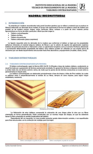 INSTITUTO EDUCACIONAL DE LA MADERA
                                          TÉCNICO EN PROCESAMIENTO DE LA MADERA
                                                       TABLEROS CONTRACHAPADOS

                                    MADERAS RECONSTITUIDAS

1   INTRODUCCIÓN
     Se entiende por maderas reconstituidas todo panel (nombre genérico que se refiere a material que se produce en
fábrica) elaborado con derivados de la madera. El grupo más importante lo forman los tableros a base de madera que
pueden ser de madera maciza, chapas, cintas, partículas, fibras, cortezas o a partir de otras materias primas
lignocelulósicas en forma de tallos, partículas o fibras que dan origen a:
     Tableros contrachapados
     Tableros de fibra
     Tableros de partículas
     Tableros alistonados (placa carpintera)

    La ligazón requerida entre los derivados de la madera que conforman el tablero se logra por las propiedades
adhesivas inherentes al material (algunos tableros de fibras) o por la adición de agentes de aglutinación orgánicos
(tableros de partículas) durante su fabricación o bien un aglutinante inorgánico como el cemento Portland, obteniendo
o aumentando determinadas propiedades del tablero. Estos tableros pueden ser utilizados en una amplia gama de
soluciones que van desde requerimientos estructurales hasta fines decorativos y equipamiento (muebles, clóset y otros).



2   TABLEROS ESTRUCTURALES

2.1 TABLEROS CONTRACHAPADOS (PLYWOOD)
       El tablero contrachapado, según la Norma NCh 724 Of. 79 (Paneles a base de madera, tableros, vocabulario), es
aquel formado por superposición de láminas previamente encoladas. En general las láminas se disponen simétricamente
a ambos lados de una lámina central o alma, de modo que los granos de dos láminas consecutivas se crucen entre sí,
generalmente en ángulo recto.
       Los tableros contrachapados son elaborados principalmente a base de chapas o folias de Pino radiata, las cuales
se adhieren entre sí perpendicularmente al sentido de sus fibras, siempre en caras impares, para lograr mayor
estabilidad y resistencia.




                                                         Orientación de las chapas

        La fabricación de estos tableros comprende la colocación de una chapa sobre la otra con sus fibras
orientadas en forma perpendicular. Están constituidos por un número impar de chapas, en que las exteriores
tienen la fibra orientada en sentido longitudinal del tablero.
        Dependiendo del uso requerido, sus caras pueden presentar grados determinación variados, si son especificados
para fines estructurales o en la confección de moldajes para hormigón.




                     Tablero contrachapado con grados de cara C/D         Tablero contrachapado con grados de cara An/B



Carlos Acevedo Correa                                                                            Ingeniero en Industrias de la Madera
 