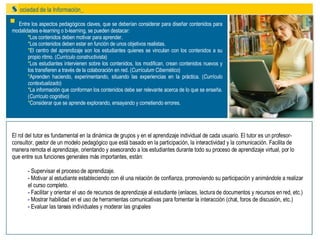Entre los aspectos pedagógicos claves, que se deberían considerar para diseñar contenidos para modalidades e-learning o b-learning, se pueden destacar: * Los contenidos deben motivar para aprender. * Los contenidos deben estar en función de unos objetivos realistas. * El centro del aprendizaje son los estudiantes quienes se vinculan con los contenidos a su propio ritmo. ( Currículo constructivista ) * Los estudiantes intervienen sobre los contenidos, los modifican, crean contenidos nuevos y los transfieren a través de la colaboración en red. ( Currículum Cibernético ) * Aprenden haciendo, experimentando, situando las experiencias en la práctica. ( Currículo contextualizado ) * La información que conforman los contenidos debe ser relevante acerca de lo que se enseña. ( Currículo cognitivo ) * Considerar que se aprende explorando, ensayando y cometiendo errores. El rol del tutor es fundamental en la dinámica de grupos y en el aprendizaje individual de cada usuario. El tutor es un profesor-consultor, gestor de un modelo pedagógico que está basado en la participación, la interactividad y la comunicación. Facilita de manera remota el aprendizaje, orientando y asesorando a los estudiantes durante todo su proceso de aprendizaje virtual, por lo que entre sus funciones generales más importantes, están: -  Supervisar el proceso de aprendizaje. -  Motivar al estudiante estableciendo con él una relación de confianza, promoviendo su participación y animándole a realizar el curso completo.  -  Facilitar y orientar el uso de recursos de aprendizaje al estudiante (enlaces, lectura de documentos y recursos en red, etc.) -  Mostrar habilidad en el uso de herramientas comunicativas para fomentar la interacción (chat, foros de discusión, etc.) -  Evaluar las tareas individuales y moderar las grupales 