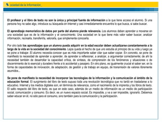 El profesor y el libro de texto no son la única y principal fuente de información  a la que tiene acceso el alumno. Si una persona hoy no sabe algo, introduce su búsqueda en Internet y casi inmediatamente encuentra lo que busca, si sabe buscar.  El aprendizaje memorístico de datos por parte del alumno pierde relevancia.  Los alumnos deben aprender a moverse en una sociedad que es de la información y el conocimiento. Una sociedad en la que tiene más valor saber buscar, analizar información, recrearla, transferirla, valorarla, que simplemente conocerla. Por otro lado  los aprendizajes que un alumno pueda adquirir en la edad escolar deben actualizarse constantemente a lo largo de la vida en la sociedad del conocimiento . Lejos queda el hecho de que uno estudia al principio de su vida y luego ya se pone a trabajar. El alumno necesita conocer que es más importante saber citar que saber copiar. En concreto, se pone de manifiesto la necesidad de aprender a aprender, de aprender a reflexionar, a analizar, a argumentar correctamente; de ahí la necesidad también de desarrollar la capacidad crítica, de síntesis, de comprensión de los fenómenos y situaciones o de discernimiento de lo esencial y duradero frente a lo accidental y pasajero. En otro plano, es igualmente crucial el saber ser, en la forma de capacidades de innovación, de adaptación, de gestión y de trabajo en equipo, de transmisión de valores libremente asumidos... Se pone de manifiesto la necesidad de incorporar las tecnologías de la información y la comunicación al ámbito de la educación formal . El surgimiento del libro de texto supuso toda una revolución tecnológica que no tardó en trasladarse a lo educativo. Internet y los medios digitales son, en términos de relevancia, como el nacimiento de la imprenta y los libros de texto. El salto respecto del libro de texto, es que en este caso, además de un medio de información es un medio de participación social, comunicación y consumo. Es decir, es un nuevo espacio social. Es imposible, y va a ser imposible, ignorarlo. Debemos saber educar en él, no sólo para el consumo, sino también para la comunicación y la participación. 