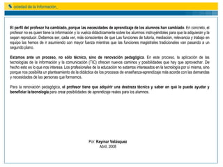 El perfil del profesor ha cambiado, porque las necesidades de aprendizaje de los alumnos han cambiado . En concreto, el profesor no es quien tiene la información y la vuelca didácticamente sobre los alumnos instruyéndoles para que la adquieran y la sepan reproducir. Debemos ser, cada ver, más conscientes de que Las funciones de tutoría, mediación, relevancia y trabajo en equipo las hemos de ir asumiendo con mayor fuerza mientras que las funciones magistrales tradicionales van pasando a un segundo plano. Estamos ante un proceso, no sólo técnico, sino de renovación pedagógica . En este proceso, la aplicación de las tecnologías de la información y la comunicación (TIC) ofrecen nuevos caminos y posibilidades que hay que aprovechar. De hecho esto es lo que nos interesa. Los profesionales de la educación no estamos interesados en la tecnología por sí misma, sino porque nos posibilita un planteamiento de la didáctica de los procesos de enseñanza-aprendizaje más acorde con las demandas y necesidades de las personas que formamos. Para la renovación pedagógica,  el profesor tiene que adquirir una destreza técnica y saber en qué le puede ayudar y beneficiar la tecnología  para crear posibilidades de aprendizaje reales para los alumnos. Por:  Keymar Velásquez Abril, 2008 